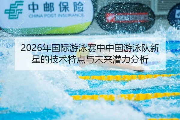 2026年国际游泳赛中中国游泳队新星的技术特点与未来潜力分析