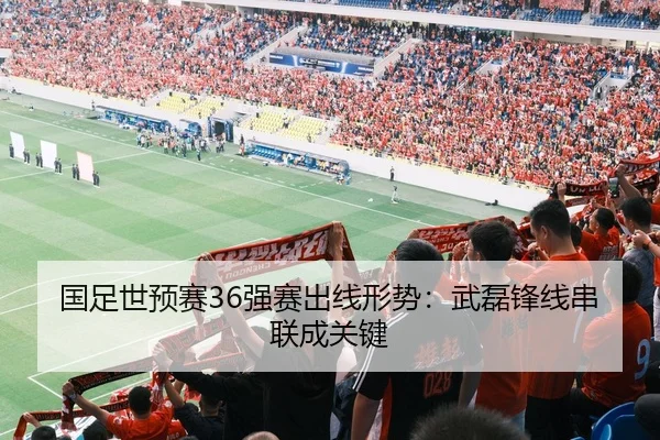 国足世预赛36强赛出线形势：武磊锋线串联成关键