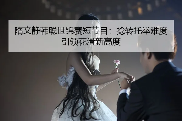隋文静韩聪世锦赛短节目：捻转托举难度引领花滑新高度