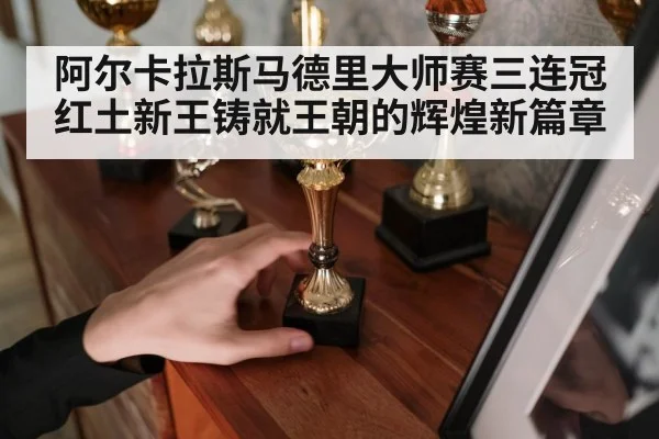 阿尔卡拉斯马德里大师赛三连冠红土新王铸就王朝的辉煌新篇章
