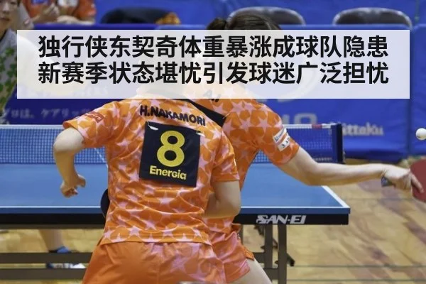 独行侠东契奇体重暴涨成球队隐患 新赛季状态堪忧引发球迷广泛担忧
