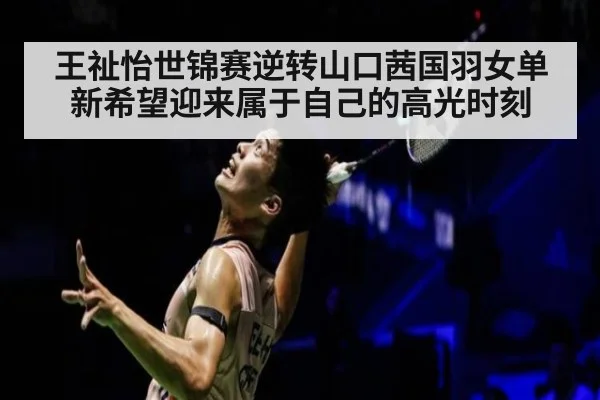 王祉怡世锦赛逆转山口茜国羽女单新希望迎来属于自己的高光时刻